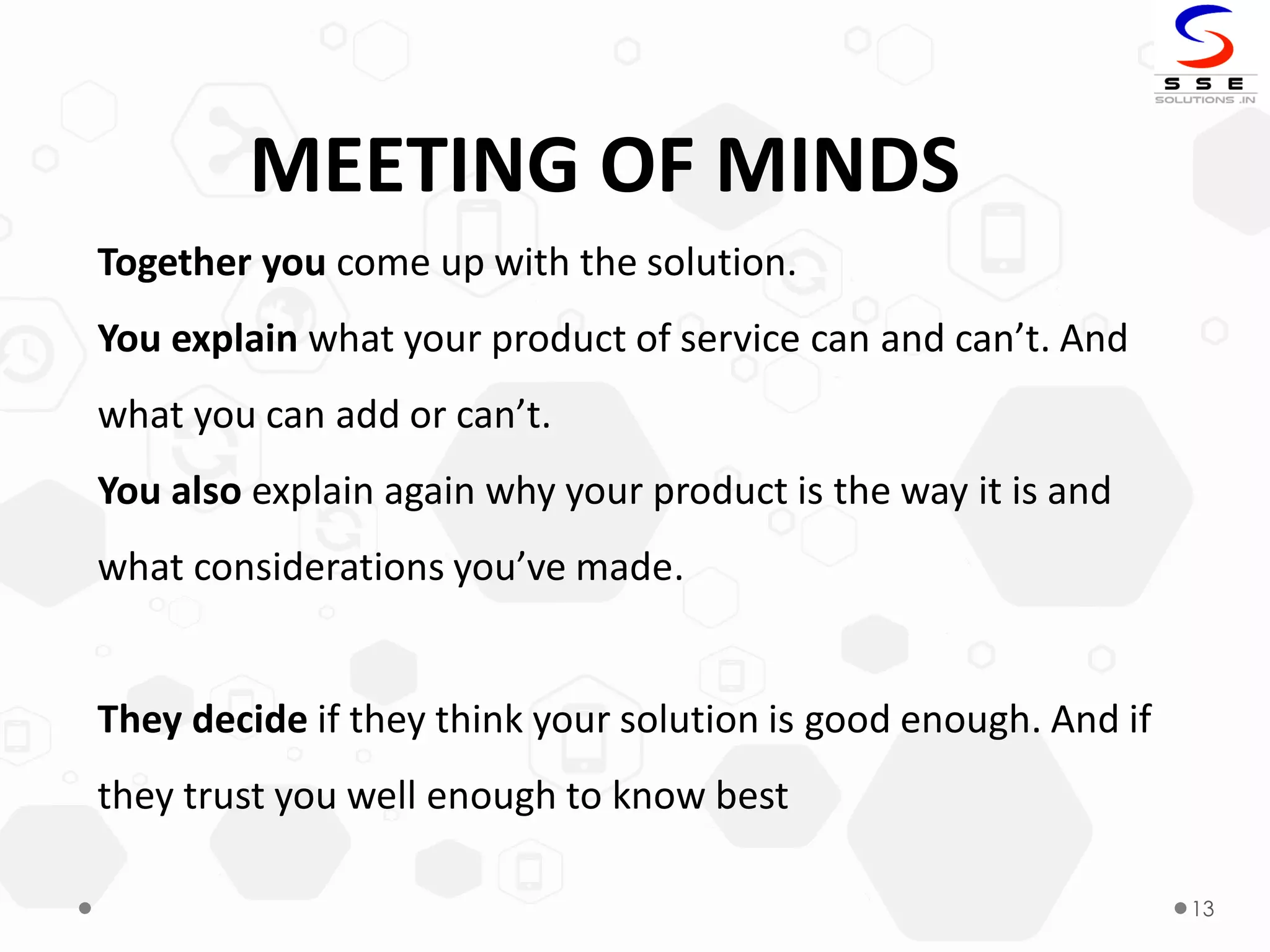 13
MEETING OF MINDS
Together you come up with the solution.
You explain what your product of service can and can’t. And
what you can add or can’t.
You also explain again why your product is the way it is and
what considerations you’ve made.
They decide if they think your solution is good enough. And if
they trust you well enough to know best
 