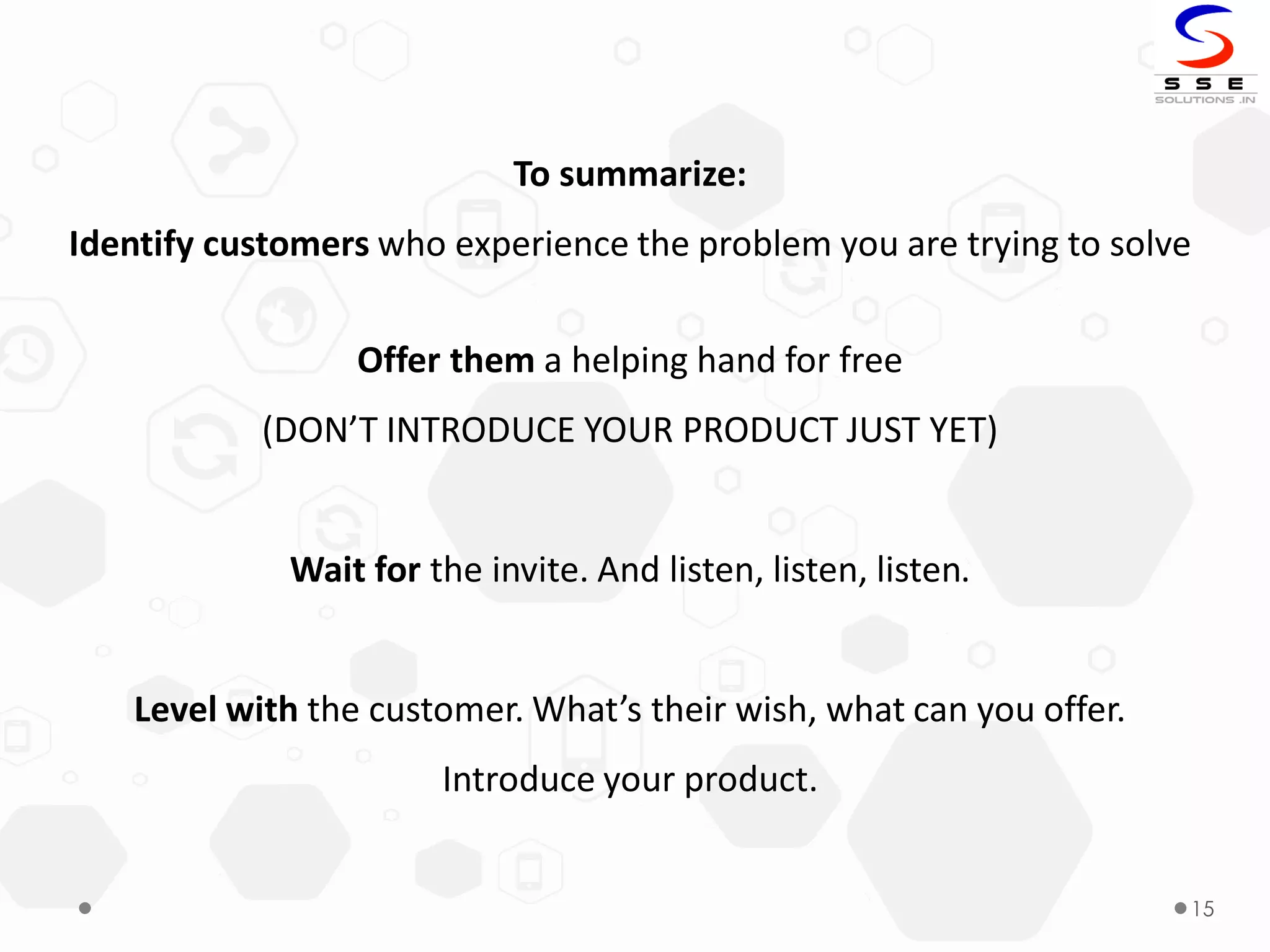 15
To summarize:
Identify customers who experience the problem you are trying to solve
Offer them a helping hand for free
(DON’T INTRODUCE YOUR PRODUCT JUST YET)
Wait for the invite. And listen, listen, listen.
Level with the customer. What’s their wish, what can you offer.
Introduce your product.
 