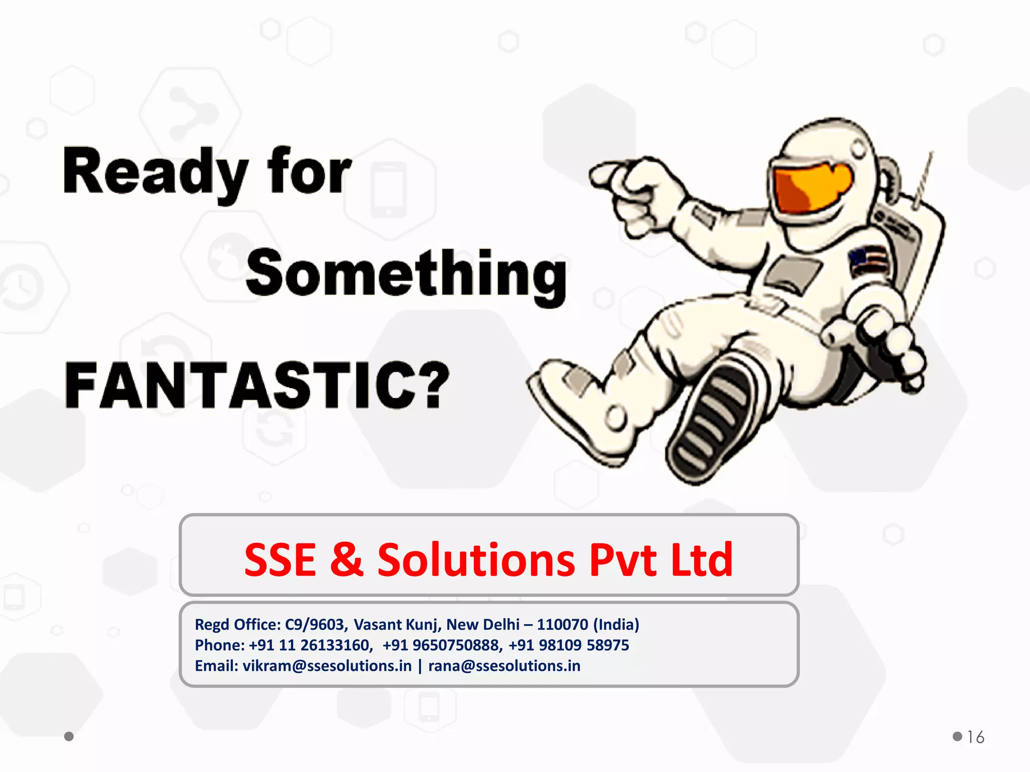 16
Regd Office: C9/9603, Vasant Kunj, New Delhi – 110070 (India)
Phone: +91 11 26133160, +91 9650750888, +91 98109 58975
Email: vikram@ssesolutions.in | rana@ssesolutions.in
SSE & Solutions Pvt Ltd
 