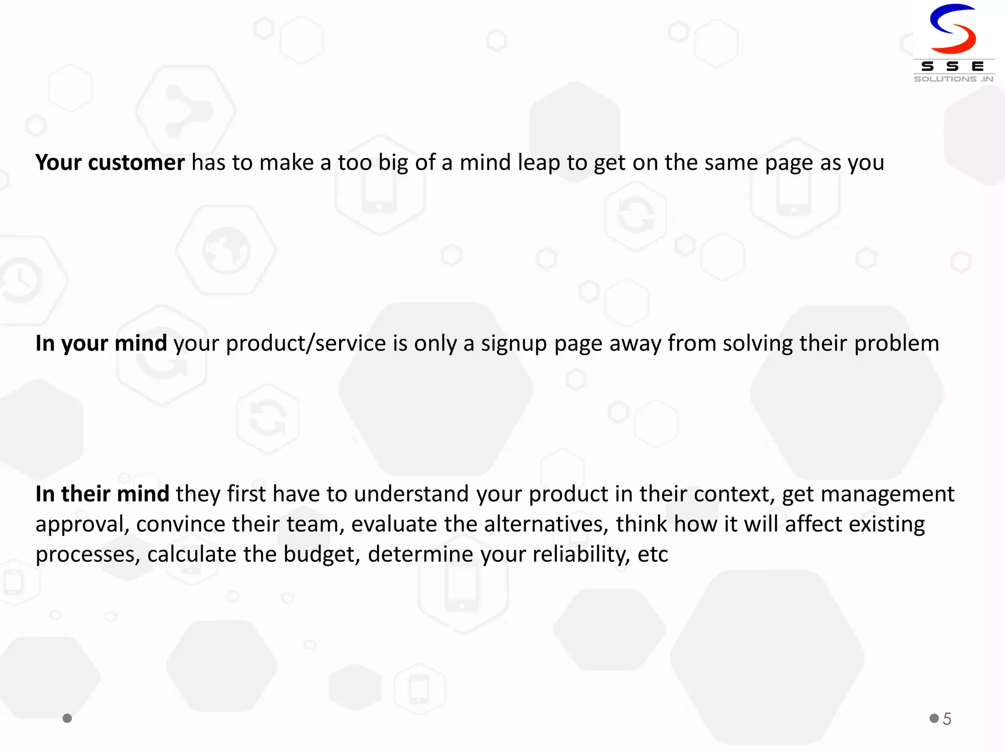 5
Your customer has to make a too big of a mind leap to get on the same page as you
In your mind your product/service is only a signup page away from solving their problem
In their mind they first have to understand your product in their context, get management
approval, convince their team, evaluate the alternatives, think how it will affect existing
processes, calculate the budget, determine your reliability, etc
 