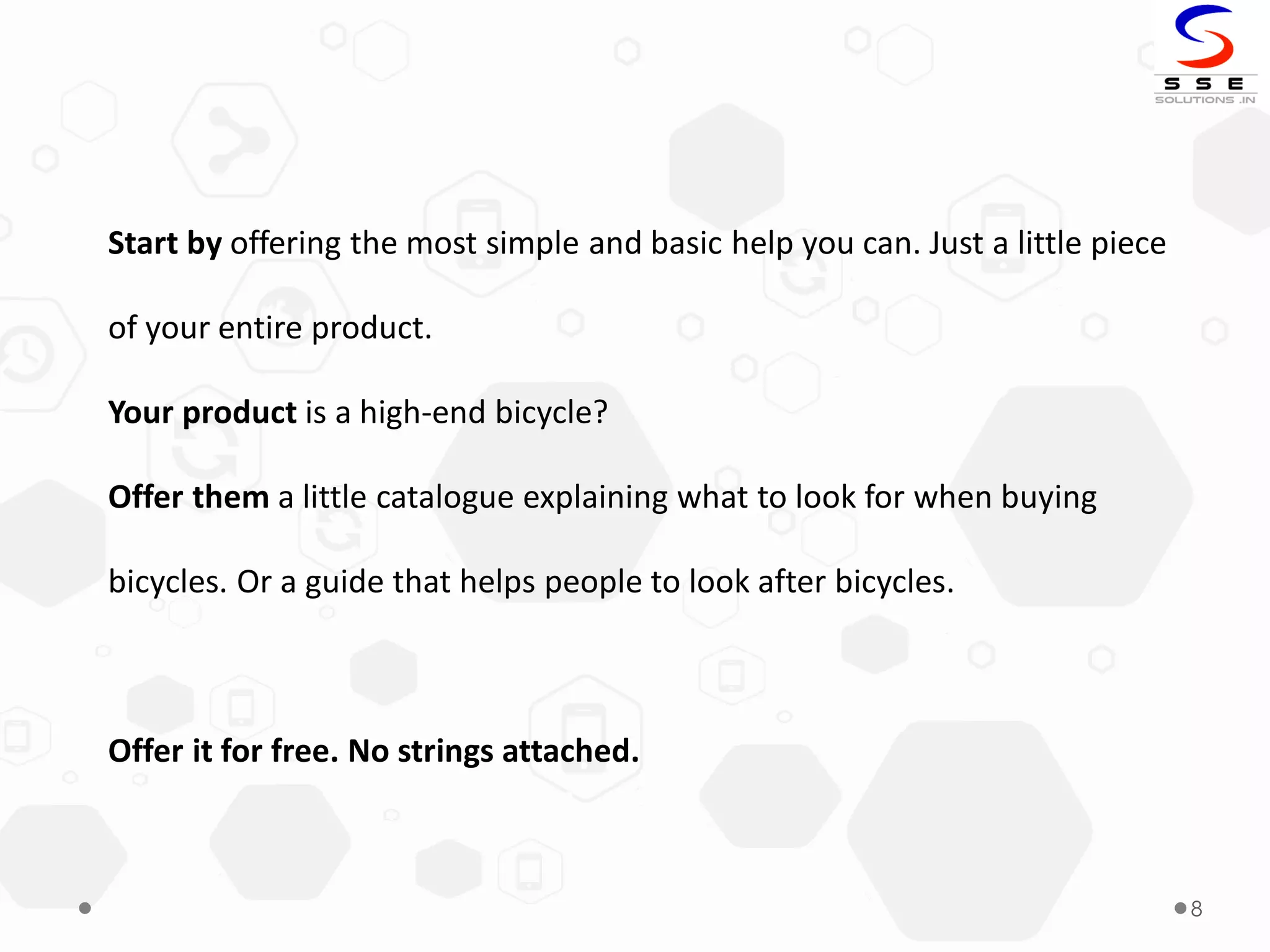 8
Start by offering the most simple and basic help you can. Just a little piece
of your entire product.
Your product is a high-end bicycle?
Offer them a little catalogue explaining what to look for when buying
bicycles. Or a guide that helps people to look after bicycles.
Offer it for free. No strings attached.
 