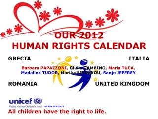 OUR 2012
 HUMAN RIGHTS CALENDAR
GRECIA                                         ITALIA
    Barbara PAPAZZONI, Giulia GAMBINO, Maria TUCA,
    Madalina TUDOR, Marika BITSAKOU, Sanjo JEFFREY

ROMANIA                          UNITED KINGDOM



             THE BOX OF RIGHTS


All children have the right to life.
 