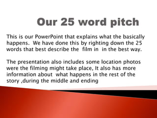Our 25 word pitch  This is our PowerPoint that explains what the basically happens.  We have done this by righting down the 25 words that best describe the  film in  in the best way. The presentation also includes some location photos were the filming might take place, It also has more information about  what happens in the rest of the story ,during the middle and ending    