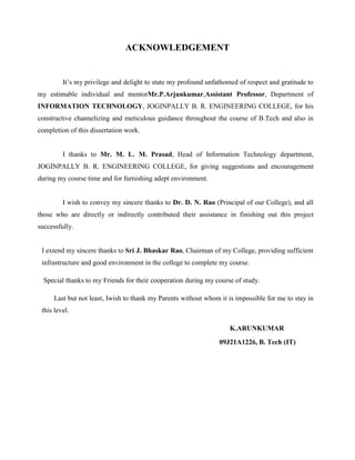 ACKNOWLEDGEMENT

It’s my privilege and delight to state my profound unfathomed of respect and gratitude to
my estimable individual and mentorMr.P.Arjunkumar,Assistant Professor, Department of
INFORMATION TECHNOLOGY, JOGINPALLY B. R. ENGINEERING COLLEGE, for his
constructive channelizing and meticulous guidance throughout the course of B.Tech and also in
completion of this dissertation work.

I thanks to Mr. M. L. M. Prasad, Head of Information Technology department,
JOGINPALLY B. R. ENGINEERING COLLEGE, for giving suggestions and encouragement
during my course time and for furnishing adept environment.

I wish to convey my sincere thanks to Dr. D. N. Rao (Principal of our College), and all
those who are directly or indirectly contributed their assistance in finishing out this project
successfully.

I extend my sincere thanks to Sri J. Bhaskar Rao, Chairman of my College, providing sufficient
infrastructure and good environment in the college to complete my course.
Special thanks to my Friends for their cooperation during my course of study.
Last but not least, Iwish to thank my Parents without whom it is impossible for me to stay in
this level.
K.ARUNKUMAR
09J21A1226, B. Tech (IT)

 