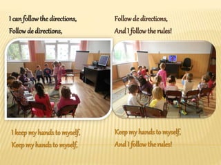 I can followthe directions,
Follow de directions,
Follow de directions,
And I follow the rules!
I keepmy hands to myself,
Keepmy hands to myself,
Keepmy hands to myself,
And I follow the rules!
 