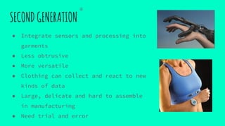 SECONDGENERATION
● Integrate sensors and processing into
garments
● Less obtrusive
● More versatile
● Clothing can collect and react to new
kinds of data
● Large, delicate and hard to assemble
in manufacturing
● Need trial and error
④
 