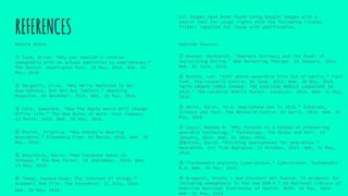 REFERENCES
Module Notes
① Fund, Brian. “Why you shouldn't confuse
nomophobia with an actual addiction to smartphones.”
The Switch. Washington Post. 18 May, 2015. Web. 20
May, 2016.
② Margalit, Liraz. “Why We’re Addicted To Our
Smartphones, But Not Our Tablets.” Smashing
Magazine. 04 November, 2015. Web. 20 May, 2016.
③ Cole, Samantha. “How The Apple Watch Will Change
Office Life.” The New Rules of Work. Fast Company.
12 March, 2015. Web. 20 May, 2016.
④ Postel, Virginia. “Why Nobody's Wearing
Wearables.” Bloomberg View. 03 March, 2016. Web. 20
May, 2016.
⑤ Knooikova, Maria. “How Facebook Makes Us
Unhappy,” The New Yorker. 10 September, 2010. Web.
13 May, 2016.
⑥ “Home, hacked home; The internet of things.”
Academic One File. The Economist. 12 July, 2014.
Web. 20 May, 2016.
Outside Sources
⑦ Hansen. Nathaniel. “Ambient Intimacy and The Power of
Socializing Online.” Web Marketing Therapy. 18 January, 2011.
Web. 02 June, 2016.
⑧ Rainie, Lee. “Cell phone ownership hits 91% of adults.” Fact
Tank. Pew research Centre. 06 June, 2013. Web. 30 May, 2016.
“WITH GROWTH COMES CHANGE: THE EVOLVING MOBILE LANDSCAPE IN
2015.” The Canadian Mobile Market. Catalyst. 2015. Web. 31 May,
2016.
⑨ Smith, Aaron. “U.S. Smartphone Use in 2015.” Internet,
Science and Tech. Pew Research Centre. 01 April, 2015. Web. 31
May, 2016.
⑪ Cosco, Amanda R. “Why Toronto is a hotbed of pioneering
wearable technology.” Technology. The Globe and Mail. 15
January, 2015. Web. 01 June, 2016.
⑫Bolton, David. “Ditching smartphones for wearables.”
Wearables. Arc from Applause. 15 October, 2015. Web. 31 May,
2016.
⑬ “Techopedia explains Cyberattack.” Cyberattack. Techopedia.
N.d. Web. 30 May, 2016.
⑭ Bragazzi, Nicole L and Giovanni Del Puente. “A proposal for
including nomophobia in the new DSM-V.” US National Library of
Medicine National Institutes of Health. NCMI. 16 May, 2014.
Web. 31 May, 2016.
All images have been found using Google images with a
search tool for usage rights with the following license
filter; labelled for reuse with modification.
 