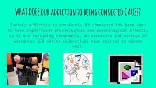 WHATDOESouraddictiontobeingconnectedCAUSE?
Society addiction to constantly be connected has been seen
to have significant physiological and psychological effects,
up to and including nomophobia, an excessive and overuse of
wearables and online connections have started to become
real.
 
