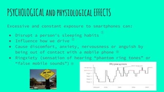 PSYCHOLOGICALandphysiologicalEFFECTS
Excessive and constant exposure to smartphones can:
● Disrupt a person's sleeping habits
● Influence how we drive
● Cause discomfort, anxiety, nervousness or anguish by
being out of contact with a mobile phone
● Ringxiety (sensation of hearing “phantom ring tones” or
“false mobile sounds”)
①
⑪
⑪
①
 