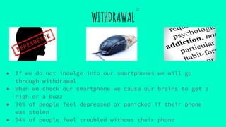 WITHDRAWAL
● If we do not indulge into our smartphones we will go
through withdrawal
● When we check our smartphone we cause our brains to get a
high or a buzz
● 70% of people feel depressed or panicked if their phone
was stolen
● 94% of people feel troubled without their phone
②
 