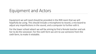 Equipment and Actors
Equipment we will need should be provided in the RSR room that we will
hopefully be using. This should include a microphone to record, a mix board to
adjust any imperfections in the sound, and a computer to further edit it.
For the lower school advert we will be aiming to find a female teacher and ask
her to do the voiceover. For the sixth form we aim to use someone from the
sixth form, to make it relatable.
 