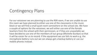 Contingency Plans
For our voiceover we are planning to use the RSR room, if we are unable to use
this room we have planned to either use one of the classrooms in the music
block or we will find a small quiet room somewhere on the school site. We have
a couple of options for the voiceover, we will either use one of the female
teachers from the school with their permission, or if they are unavailable we
have decided to use one of the members of our group (Michelle Dunbar) so that
it will be easier for us to record. If the equipment we use fails to work e.g. the
microphone battery runs out we can always get a backup battery or use our
mobile phones instead.
 