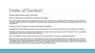 Codes of Conduct
Relevant legal/ Ethical issues/ Constraints
What we will have to consider for our planned campaign:
For our planned campaign we are going to have to make sure that we comply with the first four rules of ASA. The
first four rules that we must comply to are Compliances, Recognition of advertising, misleading content and Harm
and Offence.
Compliance- Rules relating to social responsibility and legality.
Recognition of advertising- Separation rules and content rules to ensure that ads are not mistaken for editorial.
Misleading advertising- Substantiation (evidence to prove claims); pricing; the use of the word “free”; availability
of products, comparisons testimonials and more.
Harm and Offence- Rules to ensure that ads do not cause harm or serious or widespread offence.
We will not be using Vox Pops in our radio advert but if we were to we would have to consider consent. If one of
the people that we were recording was under 18, then they are technically still a child, so therefore would need
parental consent to be featured in our radio advert. However, if the person that we are using is over 18, then they
are technically an adult and can then give their consent themselves.
 