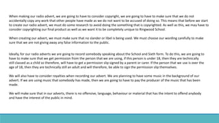 When making our radio advert, we are going to have to consider copyright, we are going to have to make sure that we do not
accidentally copy any work that other people have made as we do not want to be accused of doing so. This means that before we start
to create our radio advert, we must do some research to avoid doing the something that is copyrighted. As well as this, we may have to
consider copyrighting our final product as well as we want it to be completely unique to Ringwood School.
When creating our advert, we must make sure that no slander or libel is being used. We must choose our wording carefully to make
sure that we are not giving away any false information to the public.
Ideally, for our radio adverts we are going to record somebody speaking about the School and Sixth form. To do this, we are going to
have to make sure that we get permission from the person that we are using, if this person is under 18, then they are technically
still classed as a child so therefore, will have to get a permission slip signed by a parent or carer. If the person that we use is over the
age of 18, then they are technically still an adult and will therefore, be able to sign the permission slip themselves.
We will also have to consider royalties when recording our advert. We are planning to have some music in the background of our
advert. If we are using music that somebody has made, then we are going to have to pay the producer of the music that has been
made.
We will make sure that in our adverts, there is no offensive, language, behaviour or material that has the intent to offend anybody
and have the interest of the public in mind.
 