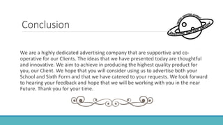 Conclusion
We are a highly dedicated advertising company that are supportive and co-
operative for our Clients. The ideas that we have presented today are thoughtful
and innovative. We aim to achieve in producing the highest quality product for
you, our Client. We hope that you will consider using us to advertise both your
School and Sixth Form and that we have catered to your requests. We look forward
to hearing your feedback and hope that we will be working with you in the near
Future. Thank you for your time.
 