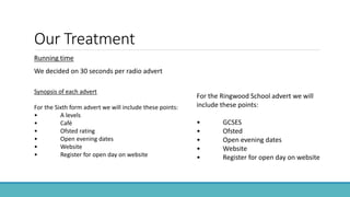 Our Treatment
Running time
We decided on 30 seconds per radio advert
For the Ringwood School advert we will
include these points:
• GCSES
• Ofsted
• Open evening dates
• Website
• Register for open day on website
Synopsis of each advert
For the Sixth form advert we will include these points:
• A levels
• Café
• Ofsted rating
• Open evening dates
• Website
• Register for open day on website
 