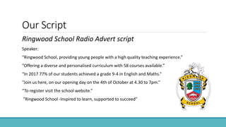 Our Script
Ringwood School Radio Advert script
Speaker:
“Ringwood School, providing young people with a high quality teaching experience.”
“Offering a diverse and personalised curriculum with 58 courses available.”
“In 2017 77% of our students achieved a grade 9-4 in English and Maths.”
“Join us here, on our opening day on the 4th of October at 4.30 to 7pm.”
“To register visit the school website.”
“Ringwood School -Inspired to learn, supported to succeed”
 