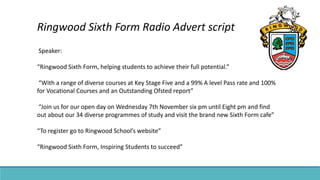 Ringwood Sixth Form Radio Advert script
Speaker:
“Ringwood Sixth Form, helping students to achieve their full potential.”
“With a range of diverse courses at Key Stage Five and a 99% A level Pass rate and 100%
for Vocational Courses and an Outstanding Ofsted report”
“Join us for our open day on Wednesday 7th November six pm until Eight pm and find
out about our 34 diverse programmes of study and visit the brand new Sixth Form cafe”
“To register go to Ringwood School’s website”
“Ringwood Sixth Form, Inspiring Students to succeed”
 