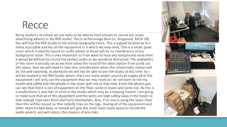 Recce
Being students at school we are lucky to be able to have chosen to record our audio
advertising adverts in the RSR studio. This is at Parsonage Barn Ln, Ringwood, BH24 1SE.
You will find the RSR Studio in the school Geography block. This is a good location as it is
easily accessible and has all the equipment in it which we may need. This is a small, quiet
room which is ideal to record an audio advert as there will be no interference of any
background noise. This is very important as if we were to hear any background noise then
it would be difficult to record the perfect audio as we would be distracted. The availability
of the room is already set as we have asked the head of the radio station if we could use
this space. Also we will need to take into consideration when the school radio station will
be live and steaming, as obviously we will not be able to use the studio at this time. As I
will be located in the RSR Studio where there are many power sources to supply all of the
equipment I will only use the equipment that we may need as I do not want to risk my
health and safety and the people in the room with me at that time. From the photos you
can see that there is lots of equipment on the floor, some in boxes and some not. As this is
a studio there is also lots of wires in the studio which may be a tripping hazard. I am going
to make sure that all of this equipment and the wires are kept safety away in the boxes so
that nobody trips over them and hurts themselves. Also, if no one is using the spare chair
then this will be moved so that nobody trips on the legs. Having all of the equipment and
other items tucked away or moved will give the small room more space to record the
audio adverts and will reduce the chances of any risks.
 