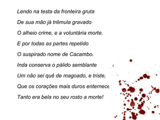 Lendo na testa da fronteira gruta

De sua mão já trêmula gravado

O alheio crime, e a voluntária morte.

E por todas as partes repetido

O suspirado nome de Cacambo.

Inda conserva o pálido semblante

Um não sei quê de magoado, e triste,

Que os corações mais duros enternece.

Tanto era bela no seu rosto a morte!
 
