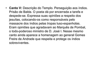 • Canto V: Descrição do Templo. Perseguição aos índios.
  Prisão de Balda. O poeta dá por encerrada a tarefa e
  despede-se. Expressa suas opiniões a respeito dos
  jesuítas, colocando-os como responsáveis pelo
  massacre dos índios pelas tropas luso-espanholas.
  Eram opiniões que agradavam ao Marquês de Pombal,
  o todo-poderoso ministro de D. José I. Nesse mesmo
  canto ainda aparece a homenagem ao general Gomes
  Freire de Andrade que respeita e protege os índios
  sobreviventes.
 
