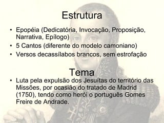 Estrutura
• Epopéia (Dedicatória, Invocação, Proposição,
  Narrativa, Epílogo)
• 5 Cantos (diferente do modelo camoniano)
• Versos decassílabos brancos, sem estrofação


                     Tema
• Luta pela expulsão dos Jesuítas do território das
  Missões, por ocasião do tratado de Madrid
  (1750), tendo como herói o português Gomes
  Freire de Andrade.
 