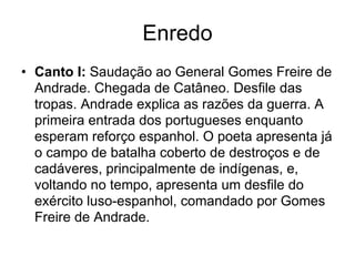 Enredo
• Canto I: Saudação ao General Gomes Freire de
  Andrade. Chegada de Catâneo. Desfile das
  tropas. Andrade explica as razões da guerra. A
  primeira entrada dos portugueses enquanto
  esperam reforço espanhol. O poeta apresenta já
  o campo de batalha coberto de destroços e de
  cadáveres, principalmente de indígenas, e,
  voltando no tempo, apresenta um desfile do
  exército luso-espanhol, comandado por Gomes
  Freire de Andrade.
 