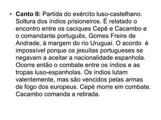 • Canto II: Partida do exército luso-castelhano.
  Soltura dos índios prisioneiros. É relatado o
  encontro entre os caciques Cepê e Cacambo e
  o comandante português, Gomes Freire de
  Andrade, à margem do rio Uruguai. O acordo é
  impossível porque os jesuítas portugueses se
  negavam a aceitar a nacionalidade espanhola.
  Ocorre então o combate entre os índios e as
  tropas luso-espanholas. Os índios lutam
  valentemente, mas são vencidos pelas armas
  de fogo dos europeus. Cepé morre em combate.
  Cacambo comanda a retirada.
 
