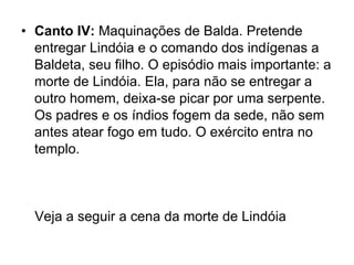 • Canto IV: Maquinações de Balda. Pretende
  entregar Lindóia e o comando dos indígenas a
  Baldeta, seu filho. O episódio mais importante: a
  morte de Lindóia. Ela, para não se entregar a
  outro homem, deixa-se picar por uma serpente.
  Os padres e os índios fogem da sede, não sem
  antes atear fogo em tudo. O exército entra no
  templo.



  Veja a seguir a cena da morte de Lindóia
 