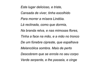 Este lugar delicioso, e triste,
Cansada de viver, tinha escolhido
Para morrer a mísera Lindóia.
Lá reclinada, como que dormia,
Na branda relva, e nas mimosas flores,
Tinha a face na mão, e a mão no tronco
De um fúnebre cipreste, que espalhava
Melancólica sombra. Mais de perto
Descobrem que se enrola no seu corpo
Verde serpente, e lhe passeia, e cinge
 