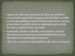  Apesar da intenção ostensiva de fazer um panfleto
  anti-jesuítico para obter as graças de Pombal, a análise
  revela, que também outros intuitos animavam o poeta,
  a descrever o conflito entre a ordenação racional da
  Europa e o primitivismo do índio;
 Variedade, fluidez, colorido, movimento, sínteses
  admiráveis caracterizam os decassílabos do poema,
  não obstante equilibrados e serenos.
 Ele será o modelo do decassílabo solto dos românticos.
 