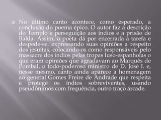 

No último canto acontece, como esperado, a
conclusão do poema épico. O autor faz a descrição
do Templo e perseguição aos índios e a prisão de
Balda. Assim, o poeta dá por encerrada a tarefa e
despede-se, expressando suas opiniões a respeito
dos jesuítas, colocando-os como responsáveis pelo
massacre dos índios pelas tropas luso-espanholas o
que eram opiniões que agradavam ao Marquês de
Pombal, o todo-poderoso ministro de D. José I. e,
nesse mesmo, canto ainda aparece a homenagem
ao general Gomes Freire de Andrade que respeita
e protege os índios sobreviventes, usando
pseudônimos com frequência, outro traço árcade.

 