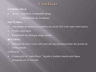 O POEMA TRAZ:


Árcade: - referência à antiguidade grega;
- características do Arcadismo;

PRETENDIA:


Antecipação do indianismo romântico do século XIX (com outras motivações);



O índio como herói;



Rompimento da mitologia antiga comum;

RECURSO:


Utilização do nativo como mito renovado para desmerecimento dos jesuítas de
forma caricata.

ESSÊNCIA


Conservação do “maravilhoso ” fugindo à tradição imposta pela língua
portuguesa em Os Lusíadas.

 