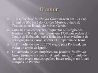 






O autor José Basílio da Gama nasceu em 1741 no
arraial de São José do Rio das Mortes, cidade de
Tiradentes no Estado de Minas Gerais.
Com 16 anos começou a frequentar o Colégio dos
Jesuítas no Rio de Janeiro que em 1759, por ordem do
Conde de Bobadela, seria fechado, e isso evidência da
perseguição da Coroa, contra a Companhia de Jesus.
Por volta do ano de 1760 segue para Portugal, em
busca do apoio da Igreja.
Foi acusado de ser simpático aos jesuítas, Basílio da
Gama promete ir viver em Angola, mas, refluindo de
sua ideia e sem muitas opções, busca refúgio no futuro
marquês de Pombal.

 
