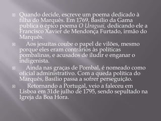 







Quando decide, escreve um poema dedicado à
filha do Marquês. Em 1769, Basílio da Gama
publica o épico poema O Uraguai, dedicando ele a
Francisco Xavier de Mendonça Furtado, irmão do
Marquês.
Aos jesuítas coube o papel de vilões, mesmo
porque eles eram contrários às políticas
pombalinas, e acusados de iludir e enganar o
indigenista.
Ainda nas graças de Pombal, é nomeado como
oficial administrativo. Com a queda política do
Marquês, Basílio passa a sofrer perseguição.
Retornando a Portugal, veio a faleceu em
Lisboa em 31de julho de 1795, sendo sepultado na
Igreja da Boa Hora.

 