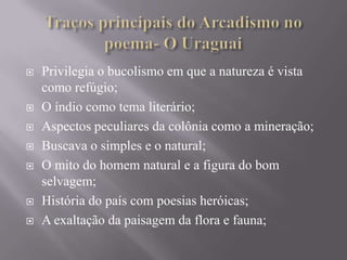 









Privilegia o bucolismo em que a natureza é vista
como refúgio;
O índio como tema literário;
Aspectos peculiares da colônia como a mineração;
Buscava o simples e o natural;
O mito do homem natural e a figura do bom
selvagem;
História do país com poesias heróicas;
A exaltação da paisagem da flora e fauna;

 