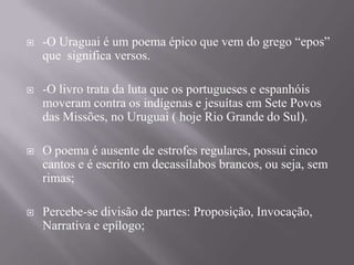 

-O Uraguai é um poema épico que vem do grego “epos”
que significa versos.



-O livro trata da luta que os portugueses e espanhóis
moveram contra os indígenas e jesuítas em Sete Povos
das Missões, no Uruguai ( hoje Rio Grande do Sul).



O poema é ausente de estrofes regulares, possui cinco
cantos e é escrito em decassílabos brancos, ou seja, sem
rimas;



Percebe-se divisão de partes: Proposição, Invocação,
Narrativa e epílogo;

 