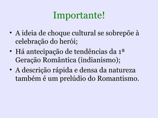 Importante!
• A ideia de choque cultural se sobrepõe à
  celebração do herói;
• Há antecipação de tendências da 1ª
  Geração Romântica (indianismo);
• A descrição rápida e densa da natureza
  também é um prelúdio do Romantismo.
 