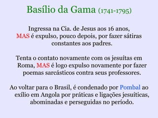Basílio da Gama (1741-1795)
     Ingressa na Cia. de Jesus aos 16 anos,
  MAS é expulso, pouco depois, por fazer sátiras
             constantes aos padres.

  Tenta o contato novamente com os jesuítas em
  Roma, MAS é logo expulso novamente por fazer
    poemas sarcásticos contra seus professores.

Ao voltar para o Brasil, é condenado por Pombal ao
 exílio em Angola por práticas e ligações jesuíticas,
       abominadas e perseguidas no período.
 