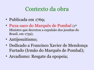 Contexto da obra
• Publicada em 1769;
• Puxa-saco do Marquês de Pombal (1º
 Ministro que decretou a expulsão dos jesuítas do
 Brasil, em 1759);
• Antijesuitismo;
• Dedicado a Francisco Xavier de Mendonça
  Furtado (Irmão do Marquês de Pombal);
• Arcadismo: Resgate da epopeia;
 