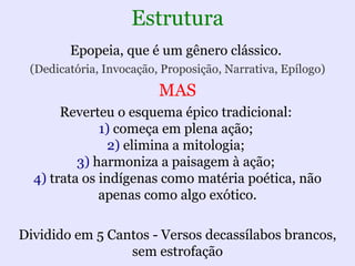 Estrutura
        Epopeia, que é um gênero clássico.
 (Dedicatória, Invocação, Proposição, Narrativa, Epílogo)
                         MAS
       Reverteu o esquema épico tradicional:
              1) começa em plena ação;
                2) elimina a mitologia;
          3) harmoniza a paisagem à ação;
  4) trata os indígenas como matéria poética, não
              apenas como algo exótico.

Dividido em 5 Cantos - Versos decassílabos brancos,
                 sem estrofação
 