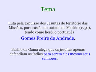 Tema

Luta pela expulsão dos Jesuítas do território das
Missões, por ocasião do tratado de Madrid (1750),
          tendo como herói o português
       Gomes Freire de Andrade.

 Basílio da Gama alega que os jesuítas apenas
defendiam os índios para serem eles mesmo seus
                   senhores.
 