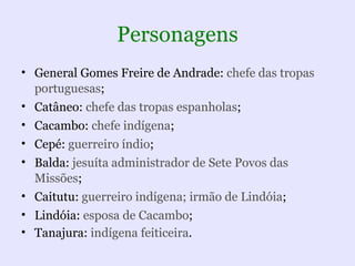 Personagens
• General Gomes Freire de Andrade: chefe das tropas
  portuguesas;
• Catâneo: chefe das tropas espanholas;
• Cacambo: chefe indígena;
• Cepé: guerreiro índio;
• Balda: jesuíta administrador de Sete Povos das
  Missões;
• Caitutu: guerreiro indígena; irmão de Lindóia;
• Lindóia: esposa de Cacambo;
• Tanajura: indígena feiticeira.
 