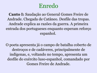 Enredo
  Canto I: Saudação ao General Gomes Freire de
 Andrade. Chegada de Catâneo. Desfile das tropas.
  Andrade explica as razões da guerra. A primeira
entrada dos portugueses enquanto esperam reforço
                    espanhol.


O poeta apresenta já o campo de batalha coberto de
    destroços e de cadáveres, principalmente de
  indígenas, e, voltando no tempo, apresenta um
 desfile do exército luso-espanhol, comandado por
             Gomes Freire de Andrade.
 