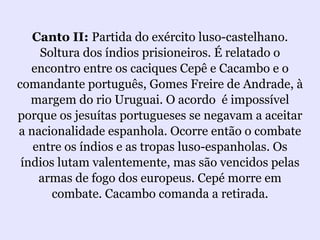 Canto II: Partida do exército luso-castelhano.
    Soltura dos índios prisioneiros. É relatado o
   encontro entre os caciques Cepê e Cacambo e o
comandante português, Gomes Freire de Andrade, à
   margem do rio Uruguai. O acordo é impossível
porque os jesuítas portugueses se negavam a aceitar
a nacionalidade espanhola. Ocorre então o combate
   entre os índios e as tropas luso-espanholas. Os
 índios lutam valentemente, mas são vencidos pelas
    armas de fogo dos europeus. Cepé morre em
       combate. Cacambo comanda a retirada.
 