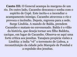 Canto III: O General acampa às margens de um
rio. Do outro lado, Cacambo descansa e sonha com o
     espírito de Cepê. Este incita-o a incendiar o
  acampamento inimigo. Cacambo atravessa o rio e
  provoca o incêndio. Depois, regressa para a sede.
     Surge Lindóia. A mando de Balda, prendem
  Cacambo e matam-no envenenado. Balda é o vilão
   da história, que deseja tornar seu filho Baldeta,
cacique, em lugar de Cacambo. Observa-se aqui uma
 forte crítica aos jesuítas. Tanajura propicia visões a
    Lindóia: a índia “vê” o terremoto de Lisboa, a
 reconstituição da cidade pelo Marquês de Pombal e
                a expulsão dos jesuítas.
 