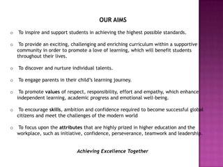 OUR AIMS
o   To inspire and support students in achieving the highest possible standards.

o    To provide an exciting, challenging and enriching curriculum within a supportive
    community in order to promote a love of learning, which will benefit students
    throughout their lives.

o   To discover and nurture individual talents.

o   To engage parents in their child’s learning journey.

o    To promote values of respect, responsibility, effort and empathy, which enhance
    independent learning, academic progress and emotional well-being.

o    To encourage skills, ambition and confidence required to become successful global
    citizens and meet the challenges of the modern world

o   To focus upon the attributes that are highly prized in higher education and the
    workplace, such as initiative, confidence, perseverance, teamwork and leadership.


                              Achieving Excellence Together
 