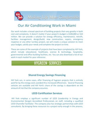 Our Air Conditioning Work in Miami
Our work includes a broad spectrum of building projects that vary greatly in both
cost and complexity. It doesn’t matter if your project’s budget is $100,000 or $10
million. We can provide a solution for energy efficiency, maintenance, retrofit,
facilities management, design/build, new construction, repairs, emergency
response or any other turnkey project, we will create a unique solution to meet
your budget, satisfy your needs and complete the project on time.

These are some of the example of projects that have been completed by Hill York,
which include educational, healthcare, science & technology, hospitality,
governmental and office building facilities, etc. You can also download a list of our
work in each market for your reference.




                    Shared Energy Savings Financing
Hill York can, in some cases, offer financing of hygreen projects that is entirely
paid for by the energy costs avoided thru increased efficiencies. Several financing
vehicles are available and Hill York’s share of the savings is dependent on the
amount of risk that the company assumes.

                        LEED Certification Services
 Hill York employs a significant number of LEED (Leadership in Energy and
Environmental Design) Accredited Professionals on staff, including a qualified
LEED Charrette Facilitator. The company also has strategic partnerships with LEED
consultants. By bringing these resources to a project early enough in the process,
 