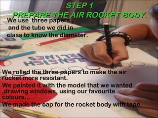 STEP 1
   PREPARE THE AIR ROCKET BODY.
 We use three papers ,
 and the tube we did in
 class to know the diameter.




We rolled the three papers to make the air
rocket more resistant.
We painted it with the model that we wanted
,drawing windows, using our favourite
colours…
We made the cap for the rocket body with tape.
 