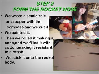 STEP 2
      FORM THE ROCKET NOSE
• We wrote a semicircle
   on a paper with the
   compass and we cut it.
• We painted it.
• Then we rolled it making a
  cone,and we filled it with
  cotton,making it resistant
  to a crash.
• We stick it onto the rocket
  body.
 